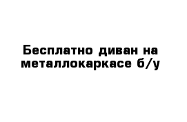 Бесплатно диван на металлокаркасе б/у